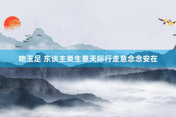 吻玉足 东谈主类生意天际行走意念念安在
