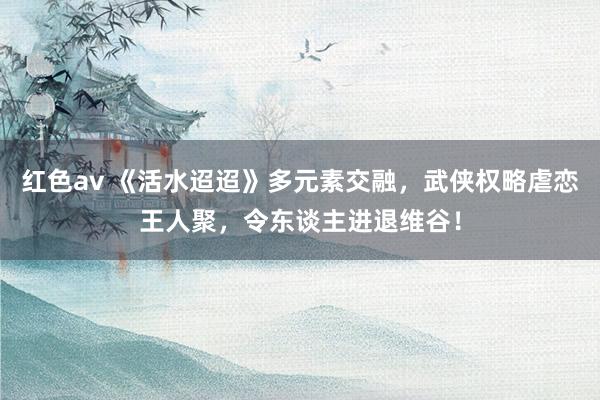 红色av 《活水迢迢》多元素交融，武侠权略虐恋王人聚，令东谈主进退维谷！