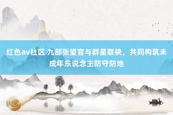 红色av社区 九部张望官与群星联袂，共同构筑未成年东说念主防守防地