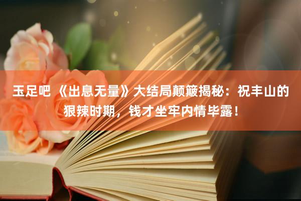 玉足吧 《出息无量》大结局颠簸揭秘：祝丰山的狠辣时期，钱才坐牢内情毕露！