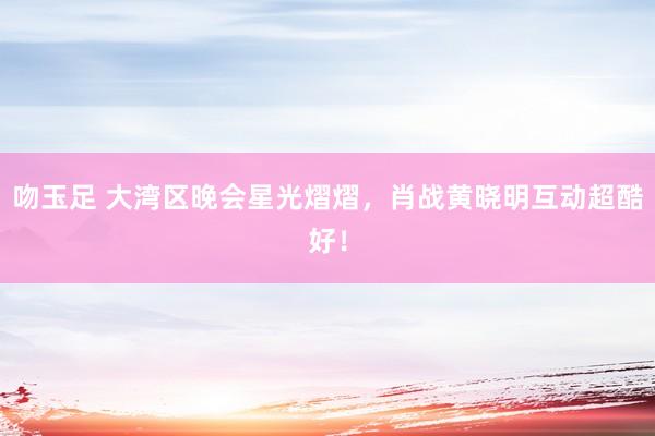 吻玉足 大湾区晚会星光熠熠，肖战黄晓明互动超酷好！