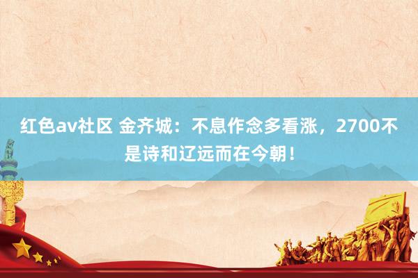 红色av社区 金齐城：不息作念多看涨，2700不是诗和辽远而在今朝！