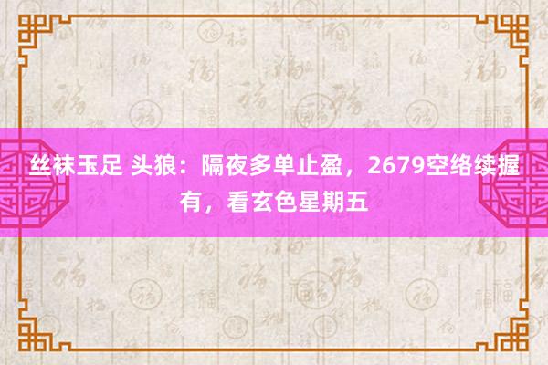 丝袜玉足 头狼：隔夜多单止盈，2679空络续握有，看玄色星期五