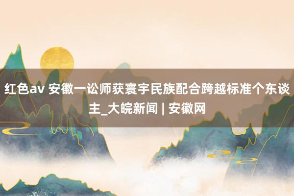 红色av 安徽一讼师获寰宇民族配合跨越标准个东谈主_大皖新闻 | 安徽网