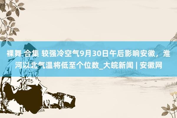 裸舞 合集 ﻿较强冷空气9月30日午后影响安徽，淮河以北气温将低至个位数_大皖新闻 | 安徽网