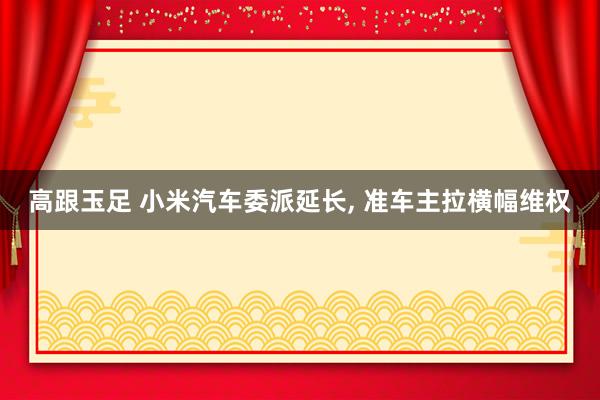 高跟玉足 小米汽车委派延长， 准车主拉横幅维权