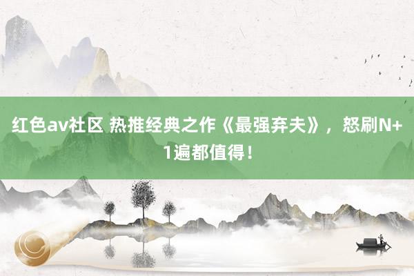 红色av社区 热推经典之作《最强弃夫》，怒刷N+1遍都值得！