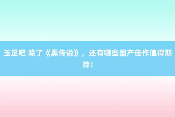 玉足吧 除了《黑传说》，还有哪些国产佳作值得期待！