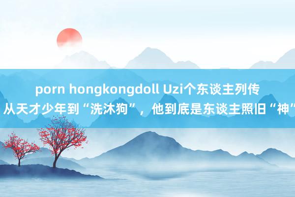 porn hongkongdoll Uzi个东谈主列传：从天才少年到“洗沐狗”，他到底是东谈主照旧“神”！