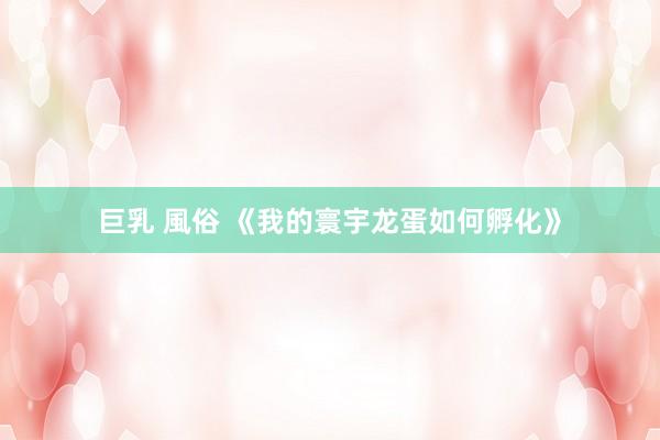 巨乳 風俗 《我的寰宇龙蛋如何孵化》