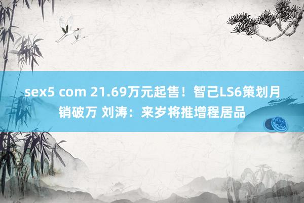 sex5 com 21.69万元起售！智己LS6策划月销破万 刘涛：来岁将推增程居品