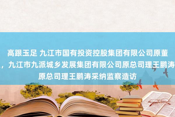 高跟玉足 九江市国有投资控股集团有限公司原董事、副总司理，九江市九派城乡发展集团有限公司原总司理王鹏涛采纳监察造访