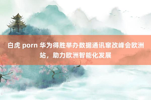 白虎 porn 华为得胜举办数据通讯窜改峰会欧洲站，助力欧洲智能化发展