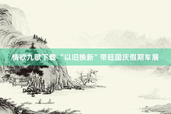 情欲九歌下载 “以旧换新”带旺国庆假期车展