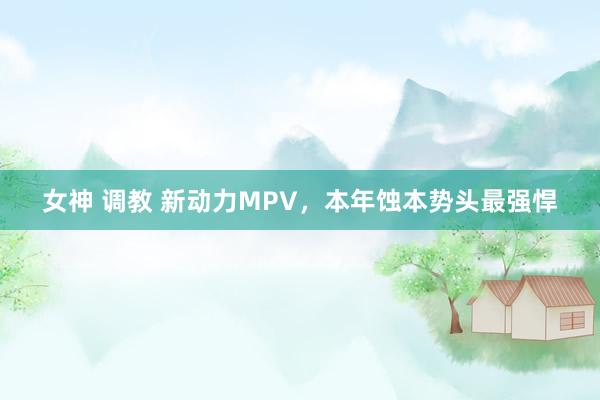 女神 调教 新动力MPV，本年蚀本势头最强悍