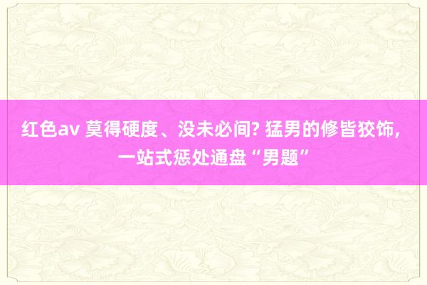 红色av 莫得硬度、没未必间? 猛男的修皆狡饰， 一站式惩处通盘“男题”