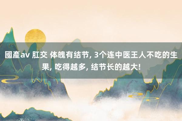 國產av 肛交 体魄有结节， 3个连中医王人不吃的生果， 吃得越多， 结节长的越大!