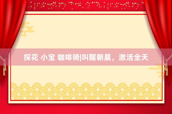 探花 小宝 咖啡骑|叫醒朝晨,激活全天