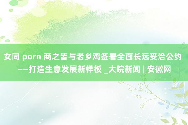 女同 porn 商之皆与老乡鸡签署全面长远妥洽公约 ——打造生意发展新样板 _大皖新闻 | 安徽网