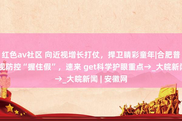 红色av社区 向近视增长打仗，捍卫睛彩童年|合肥普瑞国庆近视防控“握住假”，速来 get科学护眼重点→_大皖新闻 | 安徽网