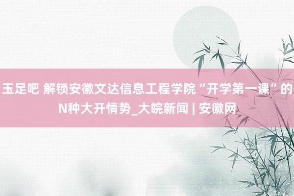 玉足吧 解锁安徽文达信息工程学院“开学第一课”的N种大开情势_大皖新闻 | 安徽网