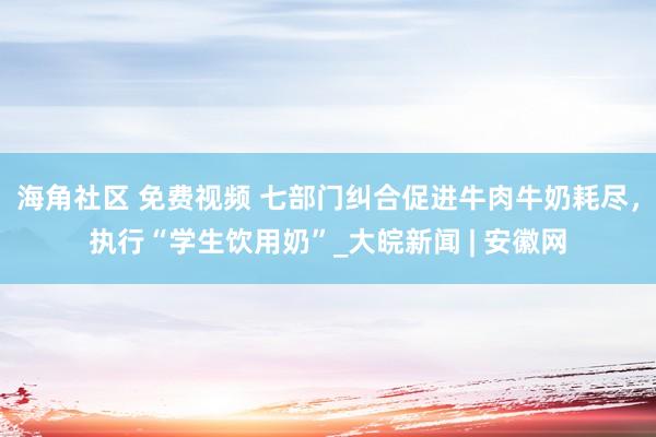 海角社区 免费视频 七部门纠合促进牛肉牛奶耗尽，执行“学生饮用奶”_大皖新闻 | 安徽网