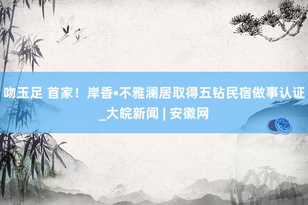 吻玉足 首家！岸香•不雅澜居取得五钻民宿做事认证_大皖新闻 | 安徽网