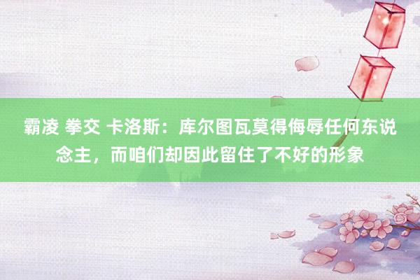 霸凌 拳交 卡洛斯：库尔图瓦莫得侮辱任何东说念主，而咱们却因此留住了不好的形象