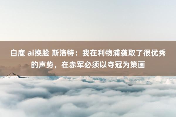 白鹿 ai换脸 斯洛特：我在利物浦袭取了很优秀的声势，在赤军必须以夺冠为策画