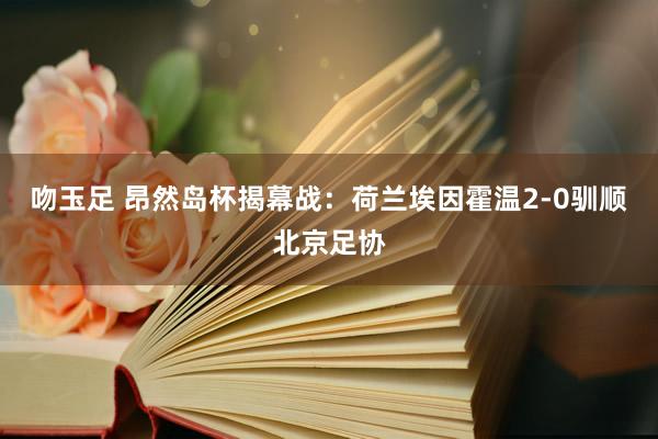 吻玉足 昂然岛杯揭幕战：荷兰埃因霍温2-0驯顺北京足协