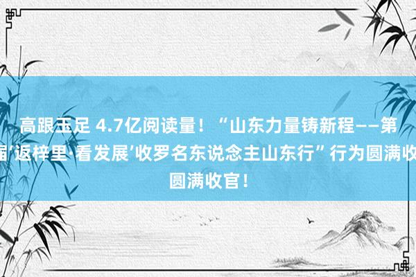 高跟玉足 4.7亿阅读量!“山东力量铸新程——第六届‘返梓里·看发展’收罗名东说念主山东行”行为圆满收官!