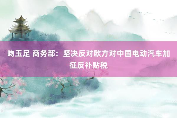 吻玉足 商务部：坚决反对欧方对中国电动汽车加征反补贴税