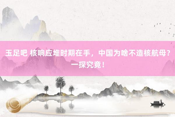 玉足吧 核响应堆时期在手，中国为啥不造核航母？一探究竟！