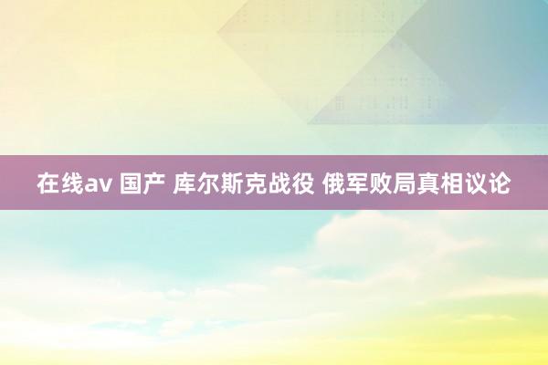 在线av 国产 库尔斯克战役 俄军败局真相议论