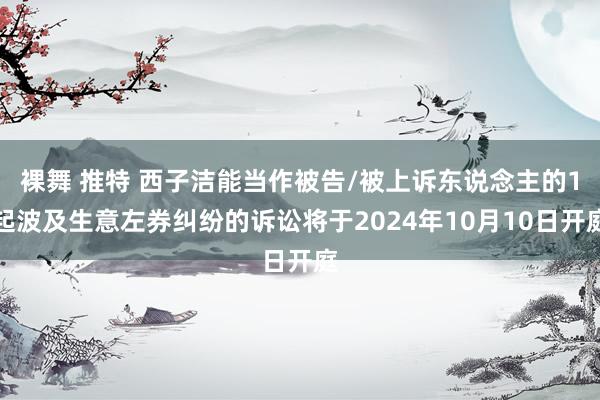 裸舞 推特 西子洁能当作被告/被上诉东说念主的1起波及生意左券纠纷的诉讼将于2024年10月10日开庭