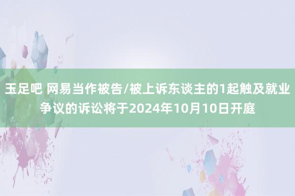 玉足吧 网易当作被告/被上诉东谈主的1起触及就业争议的诉讼将于2024年10月10日开庭
