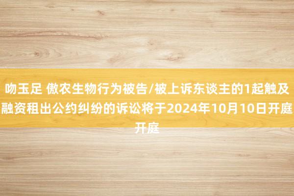 吻玉足 傲农生物行为被告/被上诉东谈主的1起触及融资租出公约纠纷的诉讼将于2024年10月10日开庭