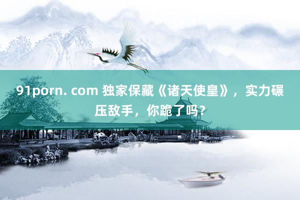 91porn. com 独家保藏《诸天使皇》，实力碾压敌手，你跪了吗？
