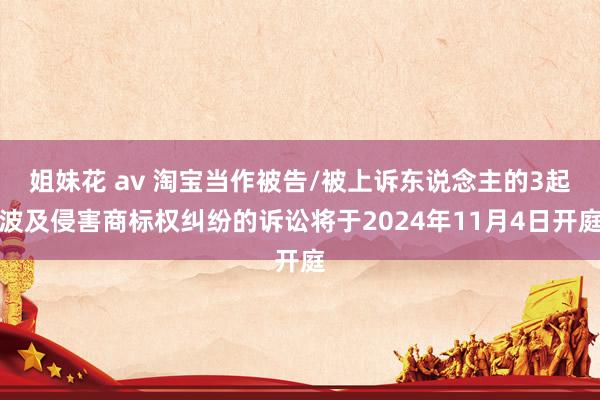 姐妹花 av 淘宝当作被告/被上诉东说念主的3起波及侵害商标权纠纷的诉讼将于2024年11月4日开庭