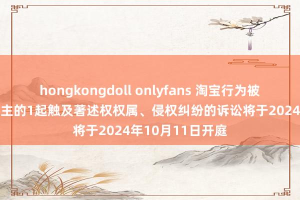 hongkongdoll onlyfans 淘宝行为被告/被上诉东说念主的1起触及著述权权属、侵权纠纷的诉讼将于2024年10月11日开庭