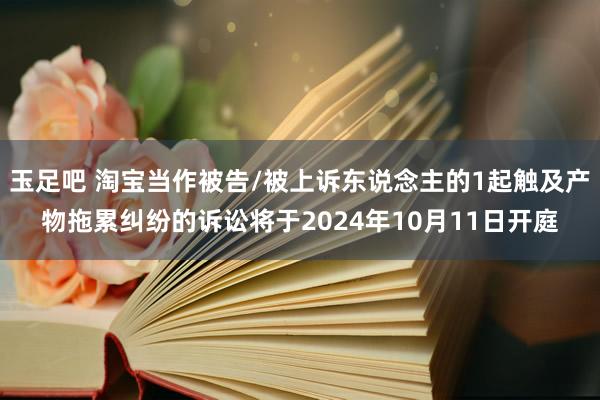 玉足吧 淘宝当作被告/被上诉东说念主的1起触及产物拖累纠纷的诉讼将于2024年10月11日开庭