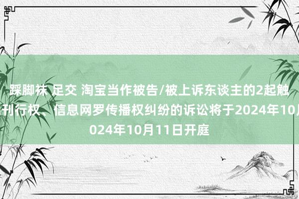 踩脚袜 足交 淘宝当作被告/被上诉东谈主的2起触及侵害作品刊行权、信息网罗传播权纠纷的诉讼将于2024年10月11日开庭