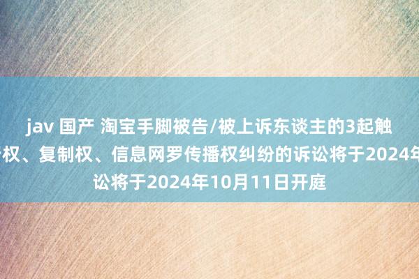 jav 国产 淘宝手脚被告/被上诉东谈主的3起触及侵害作品刊行权、复制权、信息网罗传播权纠纷的诉讼将于2024年10月11日开庭
