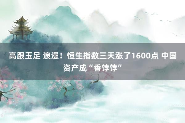 高跟玉足 浪漫！恒生指数三天涨了1600点 中国资产成“香饽饽”