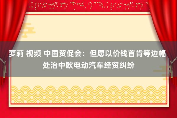 萝莉 视频 中国贸促会：但愿以价钱首肯等边幅 处治中欧电动汽车经贸纠纷