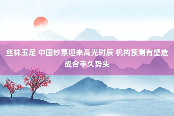 丝袜玉足 中国钞票迎来高光时辰 机构预测有望造成合手久势头