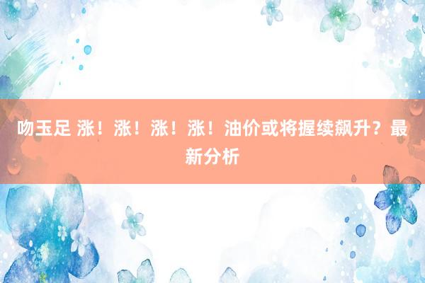 吻玉足 涨！涨！涨！涨！油价或将握续飙升？最新分析