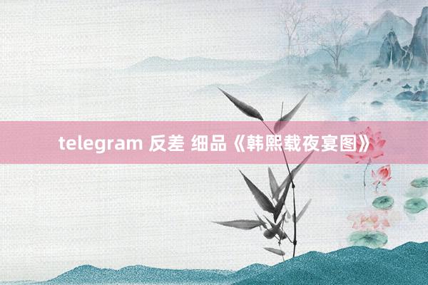 telegram 反差 细品《韩熙载夜宴图》