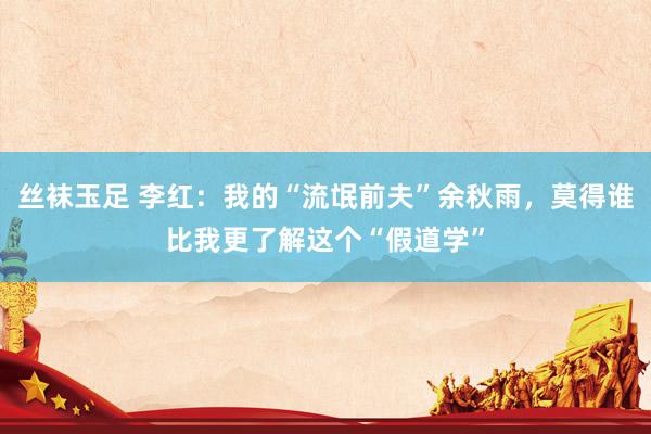 丝袜玉足 李红：我的“流氓前夫”余秋雨，莫得谁比我更了解这个“假道学”