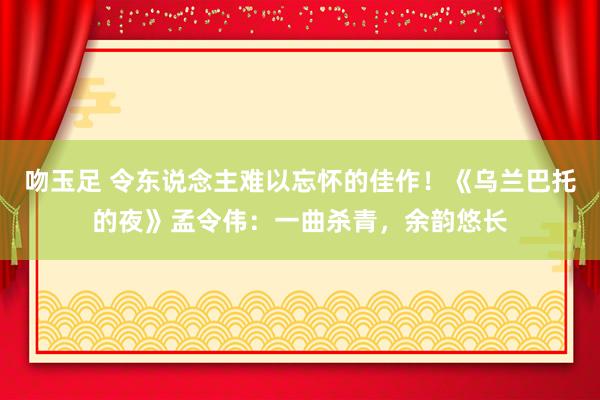 吻玉足 令东说念主难以忘怀的佳作！《乌兰巴托的夜》孟令伟：一曲杀青，余韵悠长